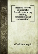 Practical lessons in idiomatic French; embracing reading, composition,and conversation