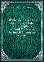 With Cochrane the dauntless; a tale of the exploits of Lord Cochrane in South American waters