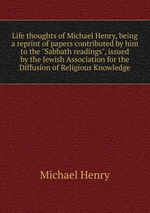 Life thoughts of Michael Henry, being a reprint of papers contributed by him to the "Sabbath readings", issued by the Jewish Association for the Diffusion of Religious Knowledge