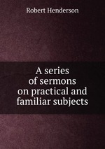 A series of sermons on practical and familiar subjects