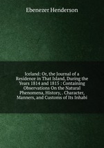 Iceland: Or, the Journal of a Residence in That Island, During the Years 1814 and 1815 : Containing Observations On the Natural Phenomena, History, . Character, Manners, and Customs of Its Inhabi