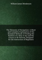 The Elements of Navigation: A Short and Complete Explanation of the Standard Methods of Finding the Position of a Ship at Sea and the Course to Be Steered, Designed for the Instruction of Beginners