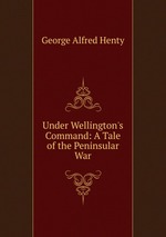 Under Wellington`s Command: A Tale of the Peninsular War
