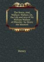The Bruce. And, Wallace: Wallace, Or, the Life and Acts of Sir William Wallace of Ellerslie / by Henry the Minstrel
