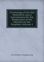 Christology of the Old Testament, and a Commentary On the Predictions of the Messiah by the Prophets, Volume 1