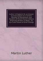 Luther in England: Or, an Answer by Anticipation to a Certain Member of Parliament, and Student of Christ Church, Oxford, Originally Written in Reply . Ed. by a Late Fellow of Oriel College
