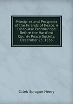 Principles and Prospects of the Friends of Peace: A Discourse Pronounced Before the Hartford County Peace Society, December 25, 1833