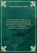 A manual of cheirosophy: being a complete practical handbook of the twin sciences of cheirognomy and cheiromancy, by means whereof the past, the . preceded by an introductory argument upon