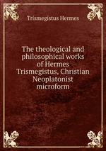 The theological and philosophical works of Hermes Trismegistus, Christian Neoplatonist microform