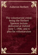 The voluntaryist creed; being the Herbert Spencer lecture delivered at Oxford June 7, 1906; and A plea for voluntaryism