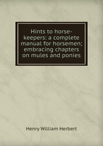 Hints to horse-keepers: a complete manual for horsemen; embracing chapters on mules and ponies