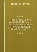 Hesperides, Or, the Works Both Humane and Divine of Robert Herrick Followed By His Noble Numbers