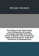 The History of the Twelve Great Livery Companies of London: Principally Compiled from Their Grants & Records. with an Historical Essay and Accounts of . Trade and Commerce, As Originally Conc