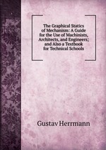 The Graphical Statics of Mechanism: A Guide for the Use of Machinists, Architects, and Engineers; and Also a Textbook for Technical Schools