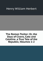 The Roman Traitor: Or, the Days of Cicero, Cato and Cataline. a True Tale of the Republic, Volumes 1-2