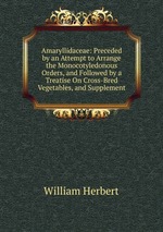 Amaryllidaceae: Preceded by an Attempt to Arrange the Monocotyledonous Orders, and Followed by a Treatise On Cross-Bred Vegetables, and Supplement