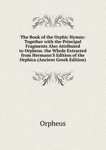The Book of the Orphic Hymns: Together with the Principal Fragments Also Attributed to Orpheus. the Whole Extracted from Hermann`S Edition of the Orphica (Ancient Greek Edition)