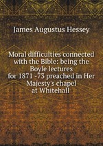 Moral difficulties connected with the Bible: being the Boyle lectures for 1871 -73 preached in Her Majesty`s chapel at Whitehall