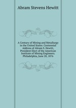 A Century of Mining and Metallurgy in the United States: Centennial Address of Abram S. Hewitt, President Elect of the American Institute of Mining Engineers. Philadelphia, June 20, 1876