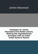 Catalogue of . James Heywood`s Free Public Library, Notting Hill, Alphabetically Arranged, with an Index Under Authors` Names