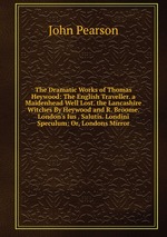 The Dramatic Works of Thomas Heywood: The English Traveller. a Maidenhead Well Lost. the Lancashire Witches By Heywood and R. Broome. London`s Ius . Salutis. Londini Speculum: Or, Londons Mirror