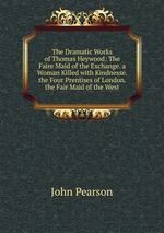 The Dramatic Works of Thomas Heywood: The Faire Maid of the Exchange. a Woman Killed with Kindnesse. the Four Prentises of London. the Fair Maid of the West