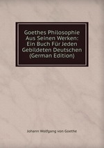 Goethes Philosophie Aus Seinen Werken: Ein Buch Fr Jeden Gebildeten Deutschen (German Edition)