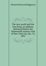 The new world and the new book, an address, delivered before the Nineteenth century club of New York city, Jan. 15, 1891