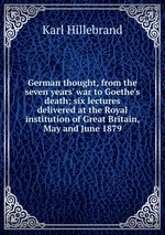 German thought, from the seven years` war to Goethe`s death; six lectures delivered at the Royal institution of Great Britain, May and June 1879