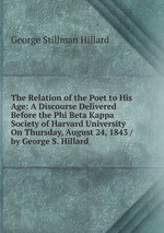 The Relation of the Poet to His Age: A Discourse Delivered Before the Phi Beta Kappa Society of Harvard University On Thursday, August 24, 1843 / by George S. Hillard