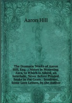 The Dramatic Works of Aaron Hill, Esq; .: Muses in Mourning. Zara, to Which Is Added, an Interlude, Never Before Printed. Snake in the Grass. . Insolvent. Some Love Letters, by the Author