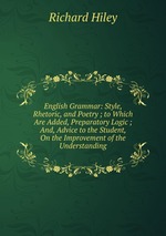 English Grammar: Style, Rhetoric, and Poetry ; to Which Are Added, Preparatory Logic ; And, Advice to the Student, On the Improvement of the Understanding