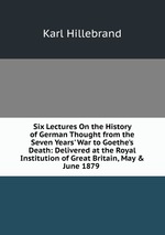 Six Lectures On the History of German Thought from the Seven Years` War to Goethe`s Death: Delivered at the Royal Institution of Great Britain, May & June 1879