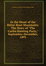 In the Heart of the Bitter-Root Mountains: The Story of "The Carlin Hunting Party," September-December, 1893