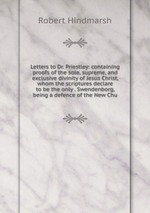 Letters to Dr. Priestley: containing proofs of the sole, supreme, and exclusive divinity of Jesus Christ, whom the scriptures declare to be the only . Swendenborg, being a defence of the New Chu