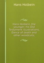Hans Holbein, the younger; his Old Testament illustrations, Dance of death and other woodcuts;