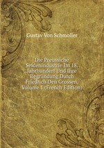 Die Preussiche Seidenindustrie Im 18. Jahrhundert Und Ihre Begrndung Durch Friedrich Den Grossen, Volume 1 (French Edition)