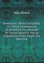Democracy Versus Socialism: A Critical Examination of Socialism As a Remedy for Social Injustice and an Exposition of the Single Tax Doctrine