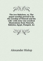 The two Babylons, or, The papal worship proved to be the worship of Nimrod and his wife: with sixty-one woodcut illustrations from Nineveh, Babylon, Egypt, Pompeii, &c