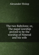 The two Babylons; or, The papal worship proved to be the worship of Nimrod and his wife