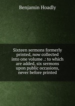 Sixteen sermons formerly printed, now collected into one volume .: to which are added, six sermons upon public occasions, never before printed