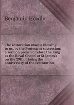 The restoration made a blessing to us, by the Protestant succession: a sermon preach`d before the King at the Royal Chapel at St James`s on the 29th . : being the anniversary of the Restoration