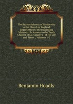 The Reasonableness of Conformity to the Church of England, Represented to the Dissenting Ministers: In Answer to the Tenth Chapter of Mr. Calamy`s . of His Life and Times ., Volumes 1-2