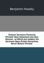 Sixteen Sermons Formerly Printed: Now Collected Into One Volume . to Which Are Added, Six Sermons Upon Public Occasions, Never Before Printed