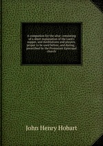 A companion for the altar: consisting of a short explanation of the Lord`s supper, and meditations and prayers, proper to be used before, and during, . presrcibed by the Protestant Episcopal church