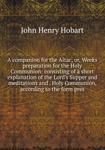 A companion for the Altar; or, Weeks preparation for the Holy Communion: consisting of a short explanation of the Lord`s Supper and meditations and . Holy Communion, according to the form pres