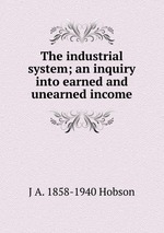 The industrial system; an inquiry into earned and unearned income