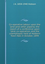 Co-operative labour upon the land (and other papers); the report of a conference upon `land, co-operation, and the unemployed,` held at Holborn Town Hall in October, 1894