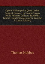 Opera Philosophica Quae Latine Scripsit Omnia,: In Unum Corpus Nunc Primum Collecta Studio Et Labore Gulielmi Molesworth, Volume 5 (Latin Edition)