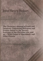 The Christian`s Manual of Faith and Devotion: Containing Dialogues and Prayers Suited to the Various Exercises of the Christian Life, and an . : With Forms of Ejaculatory and Other Prayers